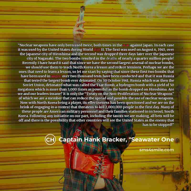 “Nuclear weapons have only been used twice, both times in the war against Japan. In each case it was used by the United States during World War II. The first was used on August 6, 1945, over the Japanese city of Hiroshima and the second was dropped three days later over the Japanese city of…” quote by Captain Hank Bracker, "Seawater One