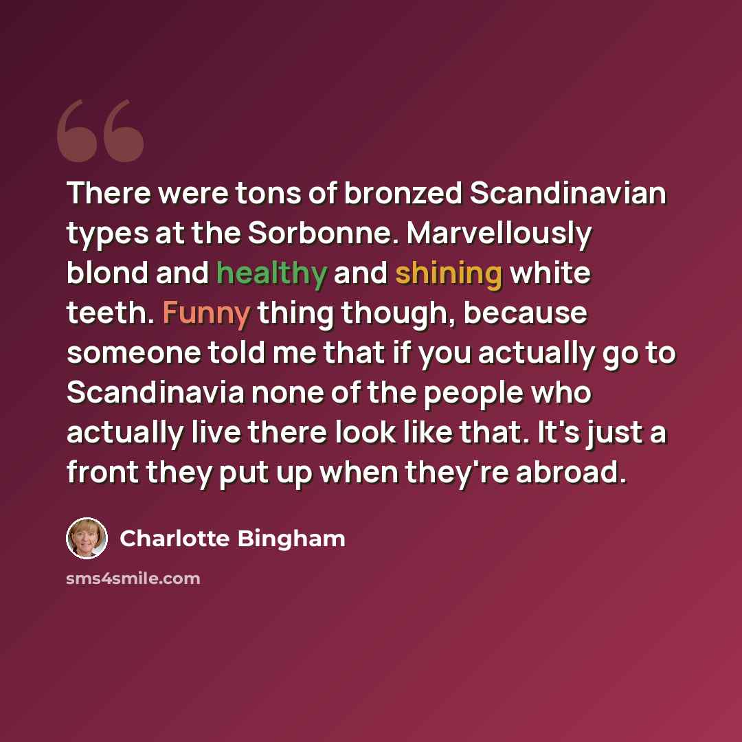 “There were tons of bronzed Scandinavian types at the Sorbonne. Marvellously blond and healthy and shining white teeth. Funny thing though, because someone told me that if you actually go to Scandinavia none of the people who actually live there look like that. It's just a front they put up when…” quote by Charlotte Bingham