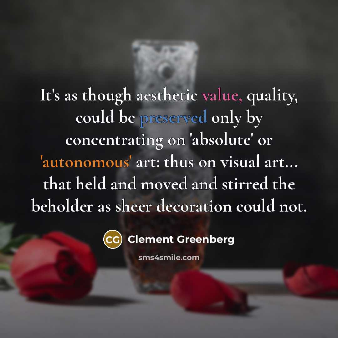 “It's as though aesthetic value, quality, could be preserved only by concentrating on 'absolute' or 'autonomous' art: thus on visual art... that held and moved and stirred the beholder as sheer decoration could not.” quote by Clement Greenberg