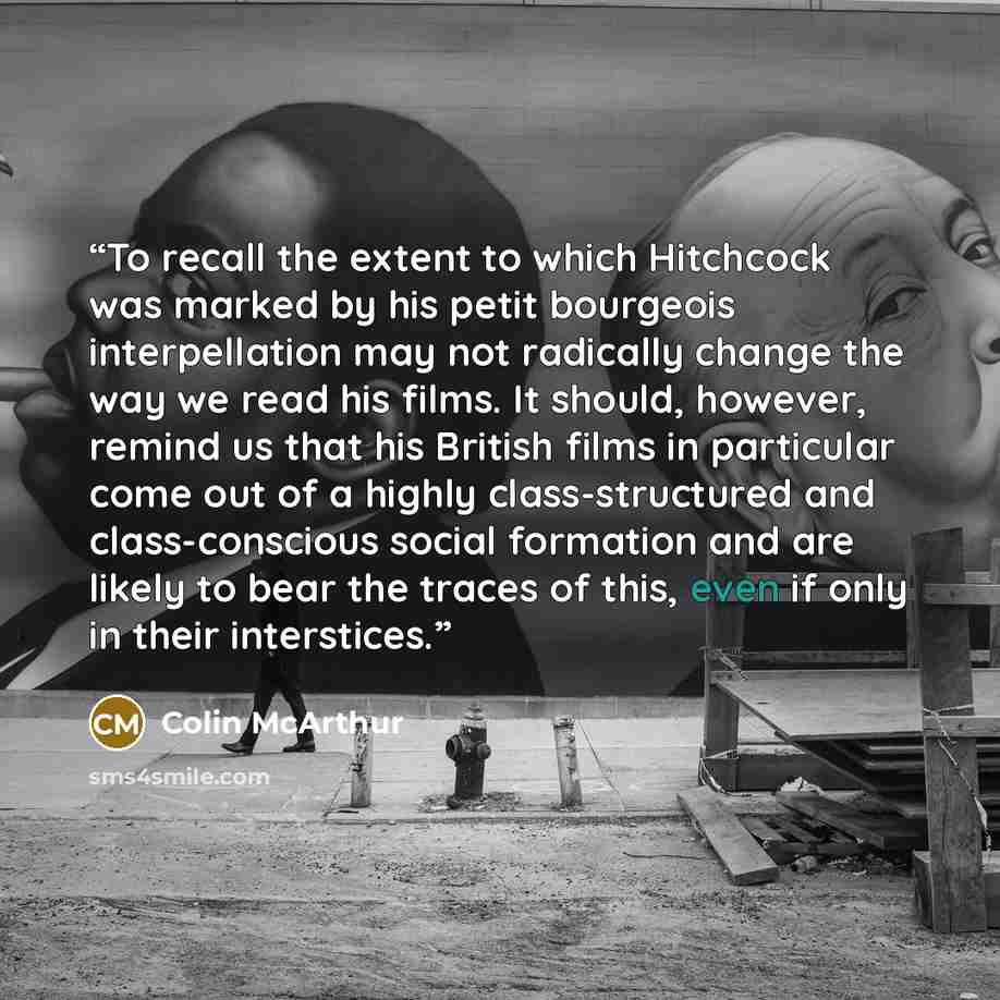 “To recall the extent to which Hitchcock was marked by his petit bourgeois interpellation may not radically change the way we read his films. It should, however, remind us that his British films in particular come out of a highly class-structured and class-conscious social formation and are likely…” quote by Colin McArthur