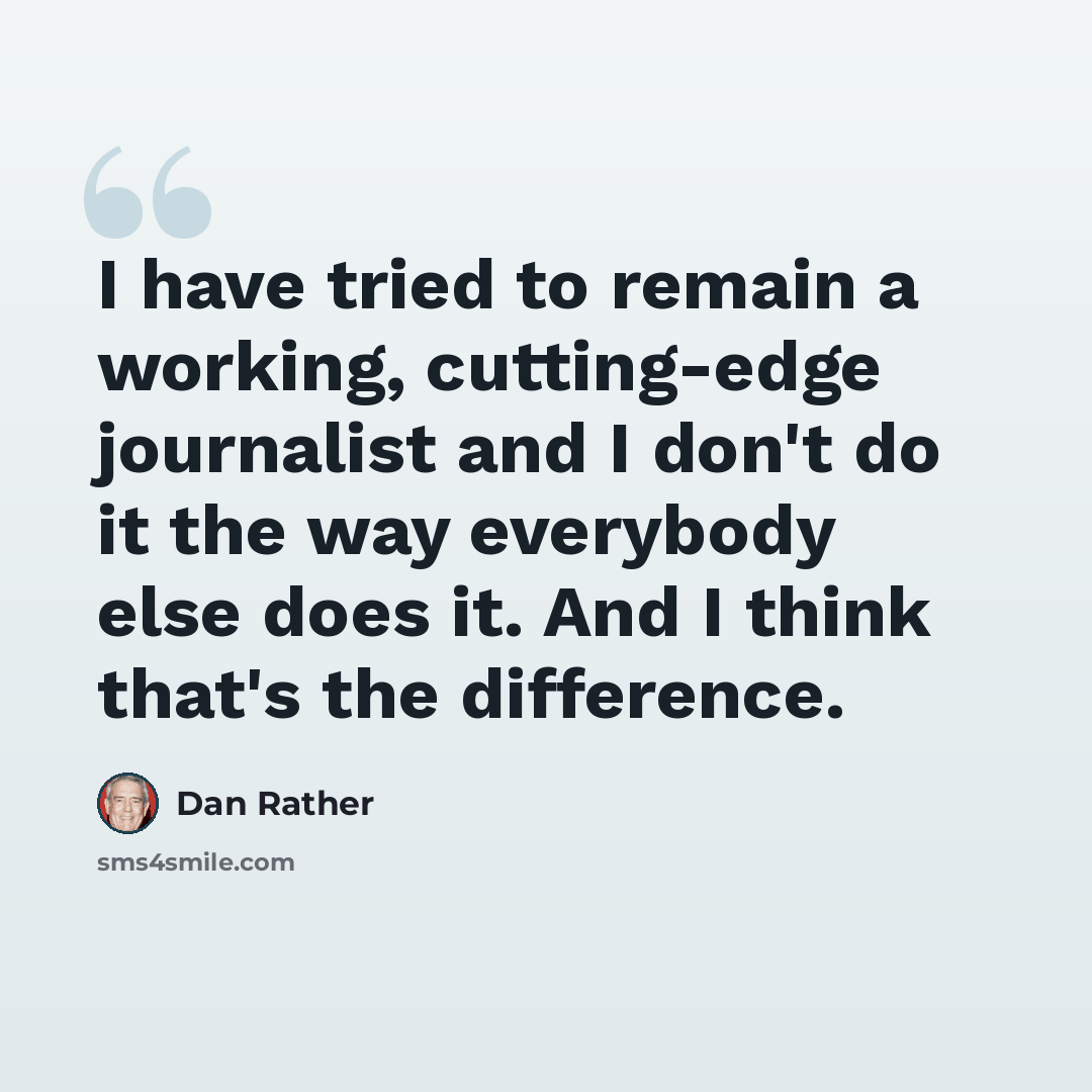 “I have tried to remain a working, cutting-edge journalist and I don't do it the way everybody else does it. And I think that's the difference.” quote by Dan Rather