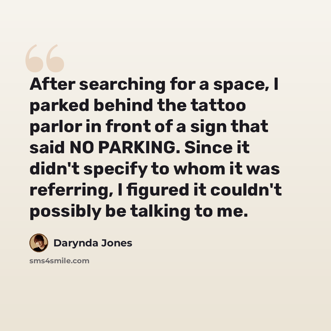 “After searching for a space, I parked behind the tattoo parlor in front of a sign that said NO PARKING. Since it didn't specify to whom it was referring, I figured it couldn't possibly be talking to me.” quote by Darynda Jones