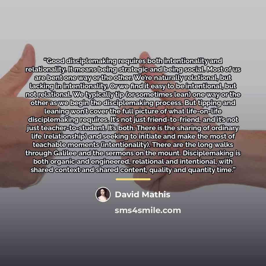 “Good disciplemaking requires both intentionality and relationality. It means being strategic and being social. Most of us are bent one way or the other. We’re naturally relational, but lacking in intentionality. Or we find it easy to be intentional, but not relational. We typically tip (or…” quote by David Mathis