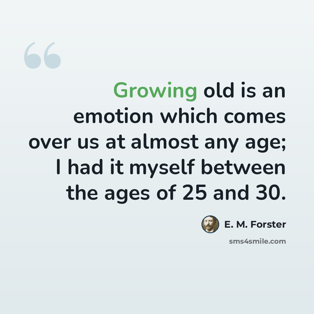 “Growing old is an emotion which comes over us at almost any age; I had it myself between the ages of 25 and 30.” quote by E. M. Forster