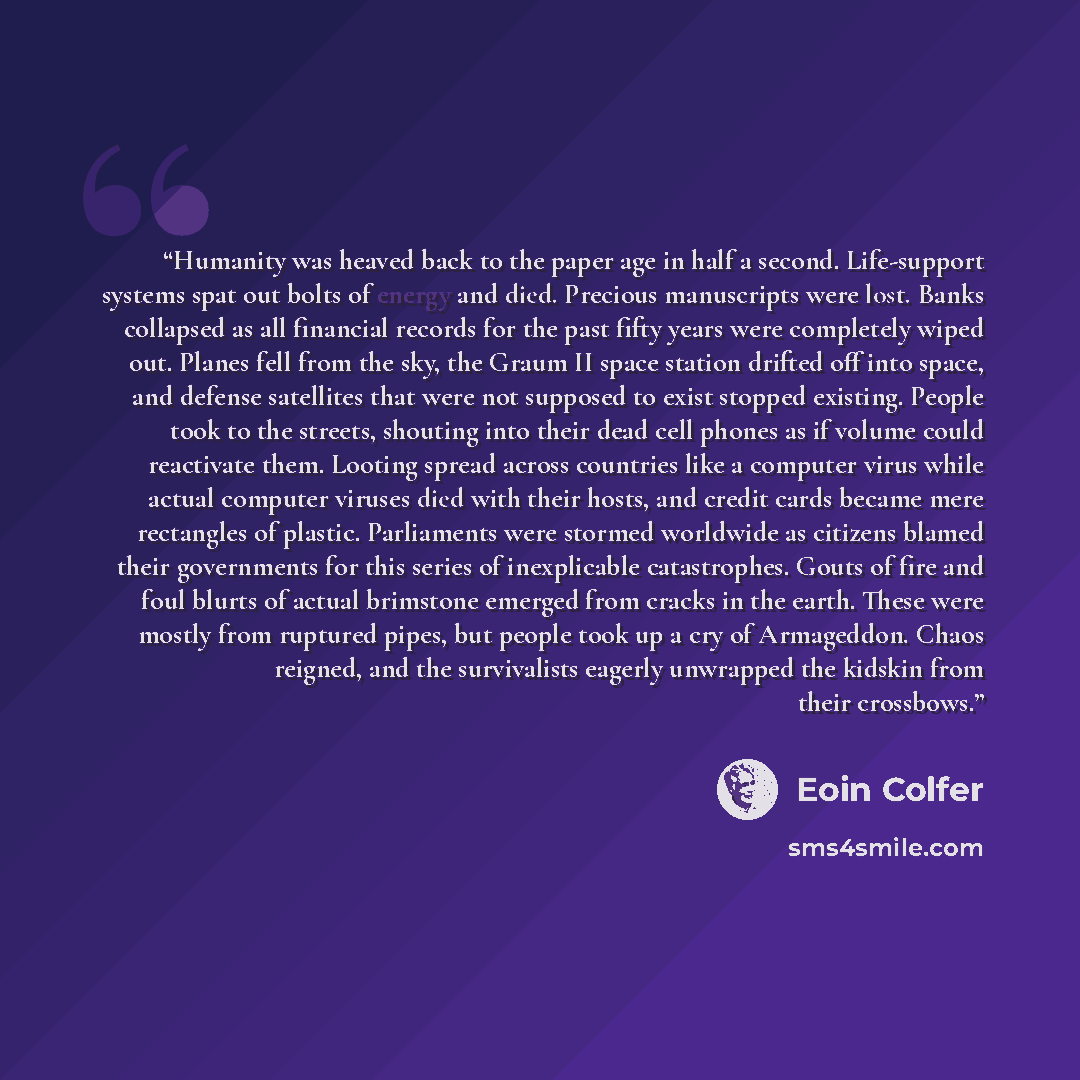 “Humanity was heaved back to the paper age in half a second. Life-support systems spat out bolts of energy and died. Precious manuscripts were lost. Banks collapsed as all financial records for the past fifty years were completely wiped out. Planes fell from the sky, the Graum II space station…” quote by Eoin Colfer