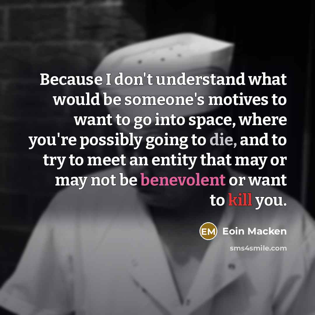 “Because I don't understand what would be someone's motives to want to go into space, where you're possibly going to die, and to try to meet an entity that may or may not be benevolent or want to kill you.” quote by Eoin Macken