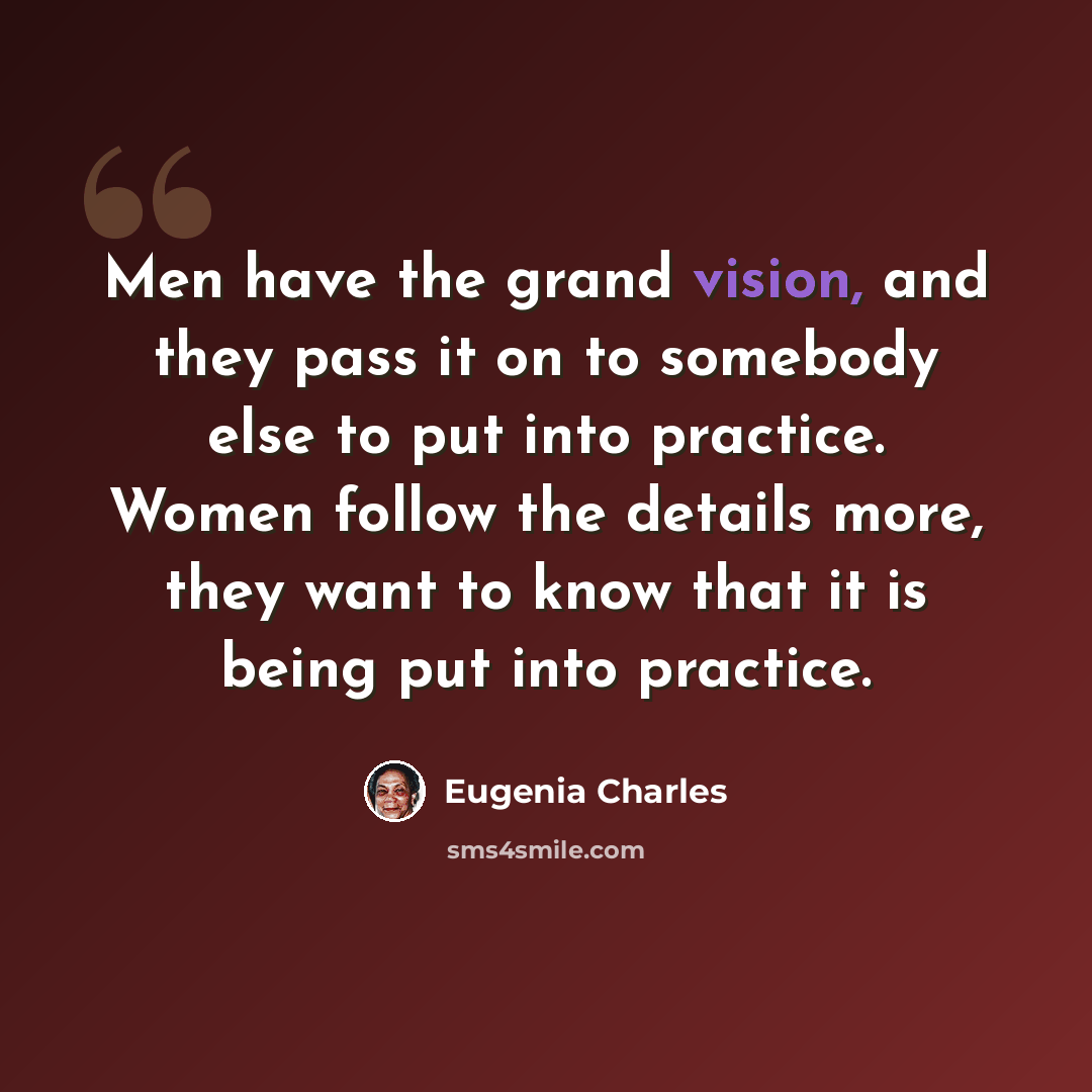 “Men have the grand vision, and they pass it on to somebody else to put into practice. Women follow the details more, they want to know that it is being put into practice.” quote by Eugenia Charles