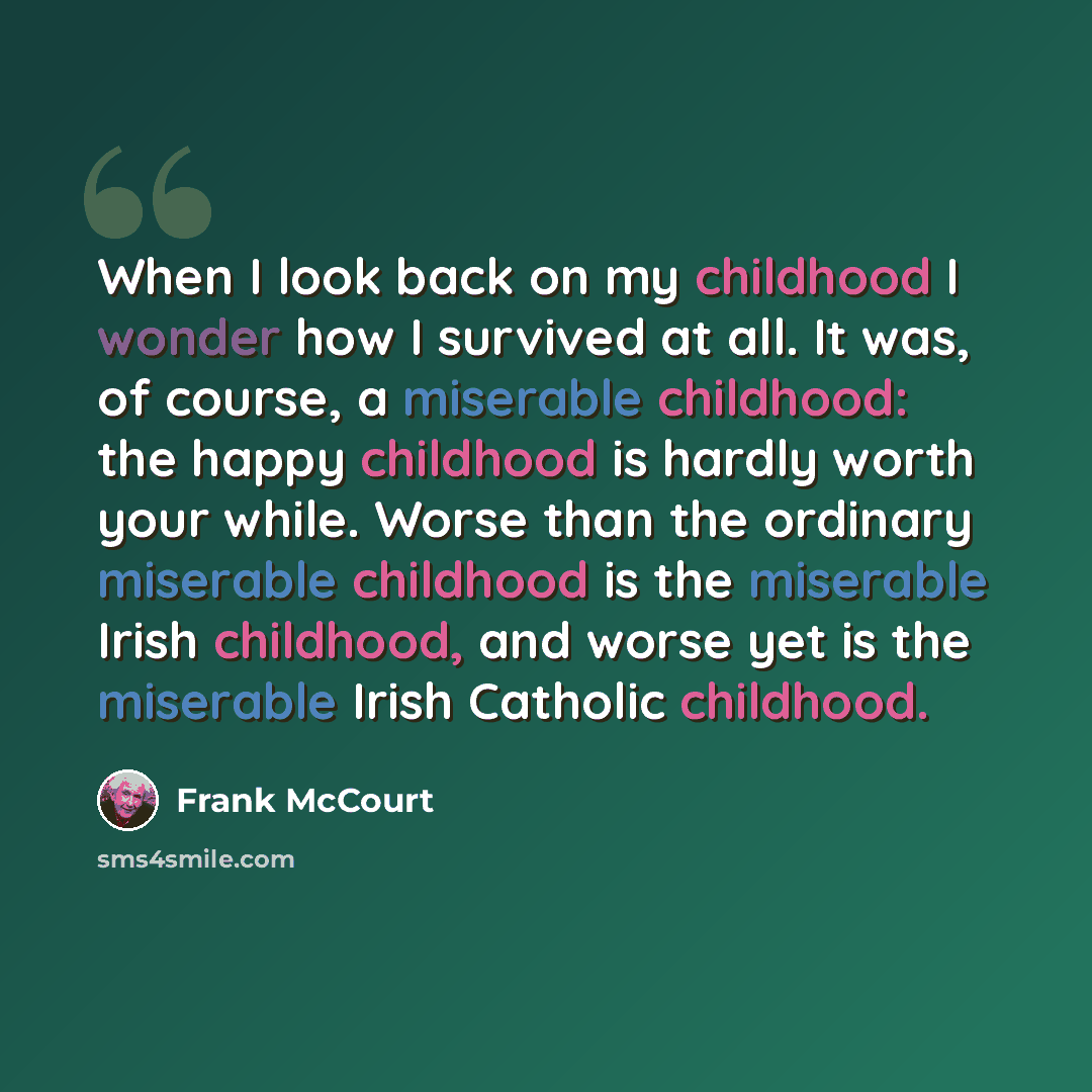 “When I look back on my childhood I wonder how I survived at all. It was, of course, a miserable childhood: the happy childhood is hardly worth your while. Worse than the ordinary miserable childhood is the miserable Irish childhood, and worse yet is the miserable Irish Catholic childhood.” quote by Frank McCourt