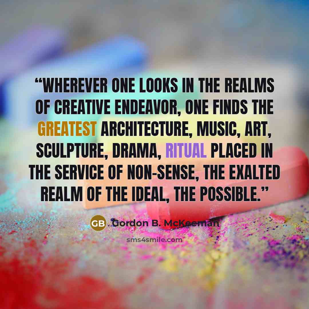 “Wherever one looks in the realms of creative endeavor, one finds the greatest architecture, music, art, sculpture, drama, ritual placed in the service of non-sense, the exalted realm of the ideal, the possible.” quote by Gordon B. McKeeman