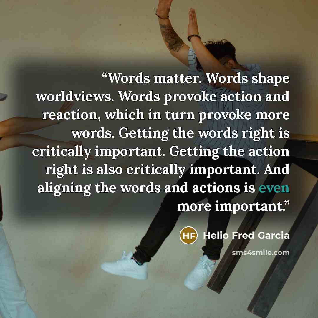 “Words matter. Words shape worldviews. Words provoke action and reaction, which in turn provoke more words. Getting the words right is critically important. Getting the action right is also critically important. And aligning the words and actions is even more important.” quote by Helio Fred Garcia