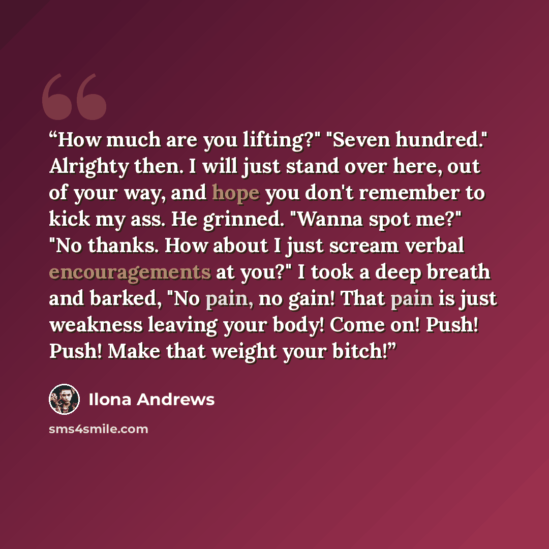 “How much are you lifting?" "Seven hundred." Alrighty then. I will just stand over here, out of your way, and hope you don't remember to kick my ass. He grinned. "Wanna spot me?" "No thanks. How about I just scream verbal encouragements at you?" I took a deep breath and barked, "No pain, no gain!…” quote by Ilona Andrews