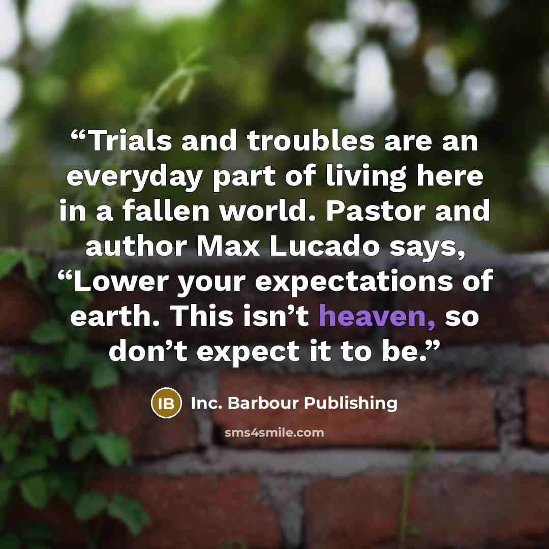 “Trials and troubles are an everyday part of living here in a fallen world. Pastor and author Max Lucado says, “Lower your expectations of earth. This isn’t heaven, so don’t expect it to be.” quote by Inc. Barbour Publishing