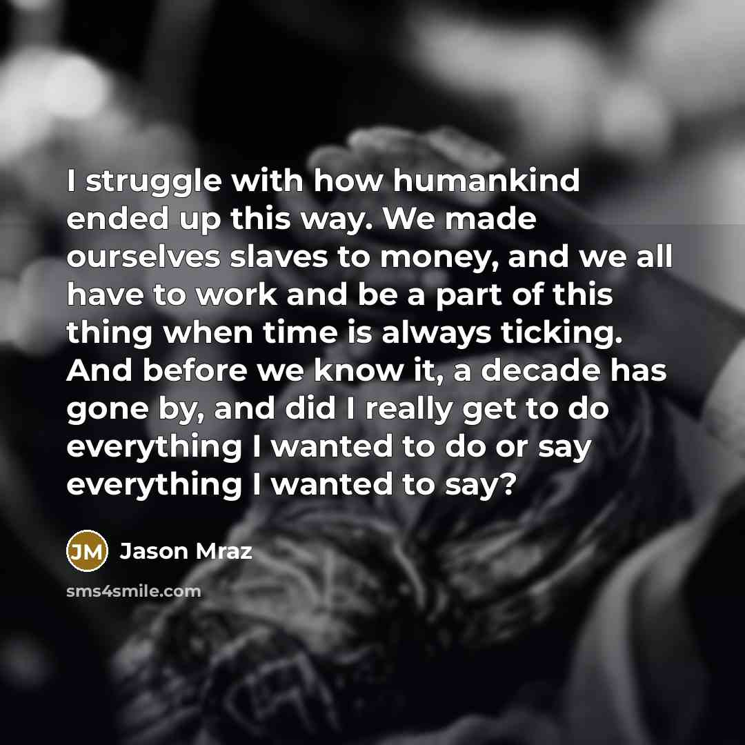 “I struggle with how humankind ended up this way. We made ourselves slaves to money, and we all have to work and be a part of this thing when time is always ticking. And before we know it, a decade has gone by, and did I really get to do everything I wanted to do or say everything I wanted to say?” quote by Jason Mraz