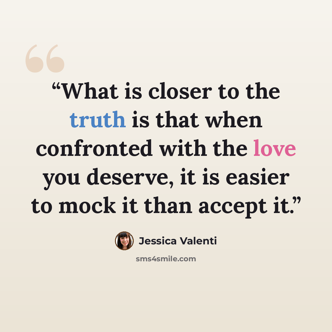 “What is closer to the truth is that when confronted with the love you deserve, it is easier to mock it than accept it.” quote by Jessica Valenti