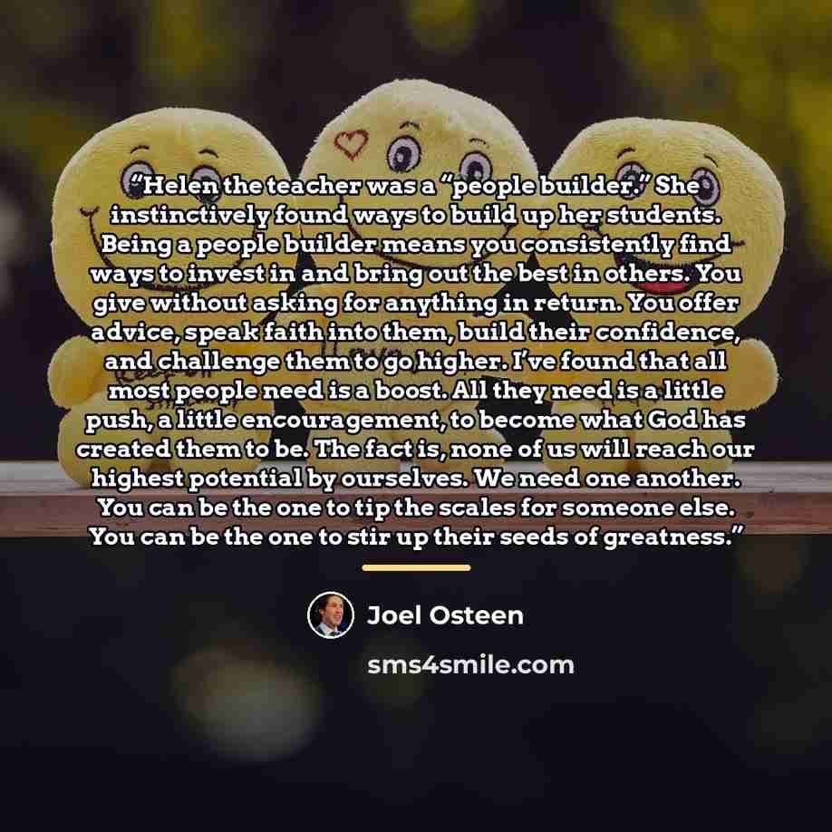 “Helen the teacher was a “people builder.” She instinctively found ways to build up her students. Being a people builder means you consistently find ways to invest in and bring out the best in others. You give without asking for anything in return. You offer advice, speak faith into them, build…” quote by Joel Osteen