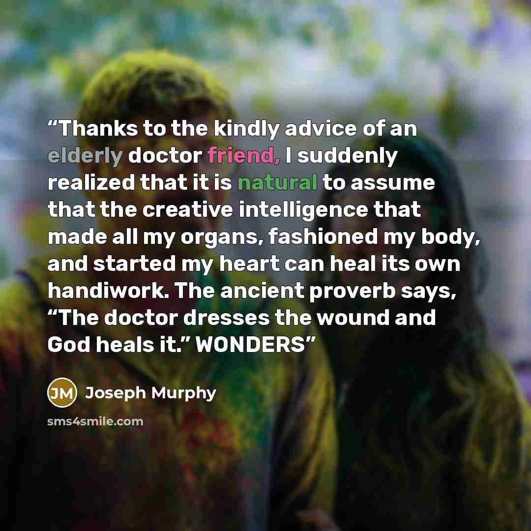 “Thanks to the kindly advice of an elderly doctor friend, I suddenly realized that it is natural to assume that the creative intelligence that made all my organs, fashioned my body, and started my heart can heal its own handiwork. The ancient proverb says, “The doctor dresses the wound and God…” quote by Joseph Murphy