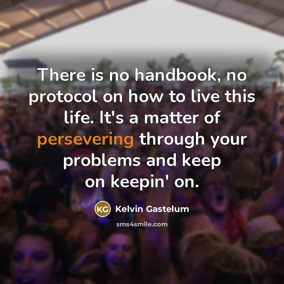 “There is no handbook, no protocol on how to live this life. It's a matter of persevering through your problems and keep on keepin' on.” quote by Kelvin Gastelum