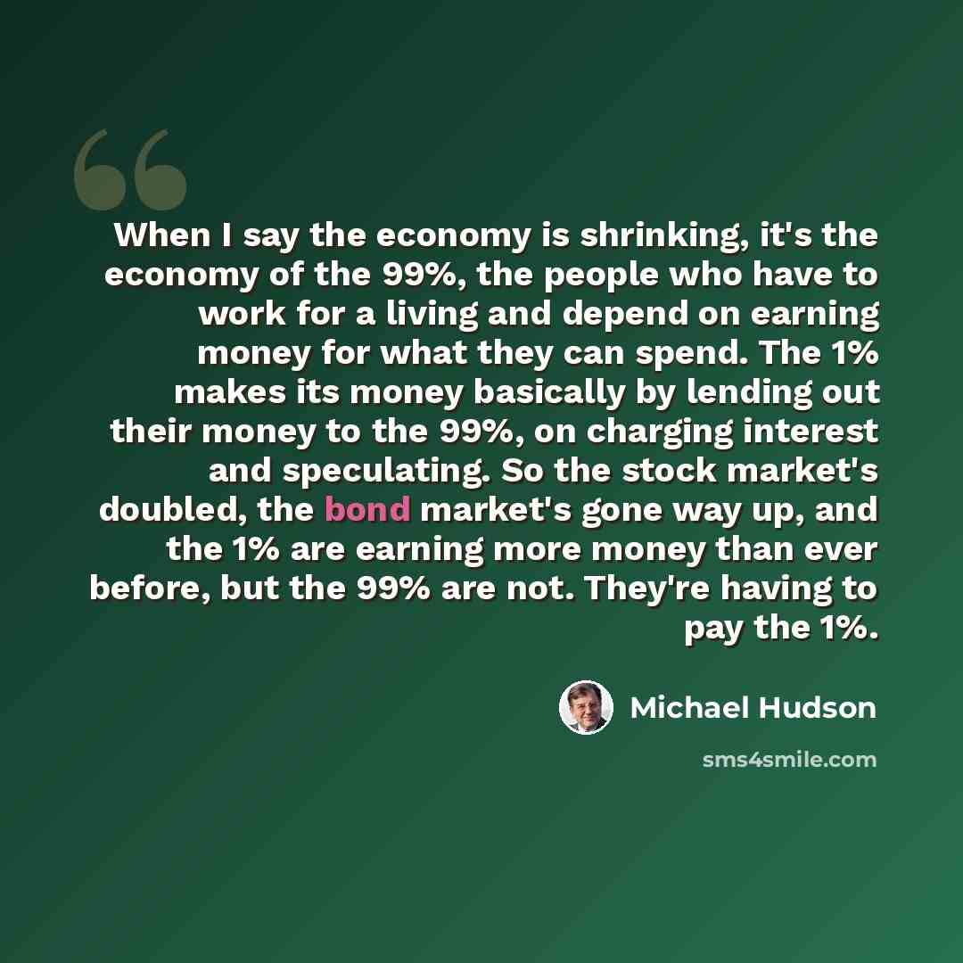 “When I say the economy is shrinking, it's the economy of the 99%, the people who have to work for a living and depend on earning money for what they can spend. The 1% makes its money basically by lending out their money to the 99%, on charging interest and speculating. So the stock market's…” quote by Michael Hudson