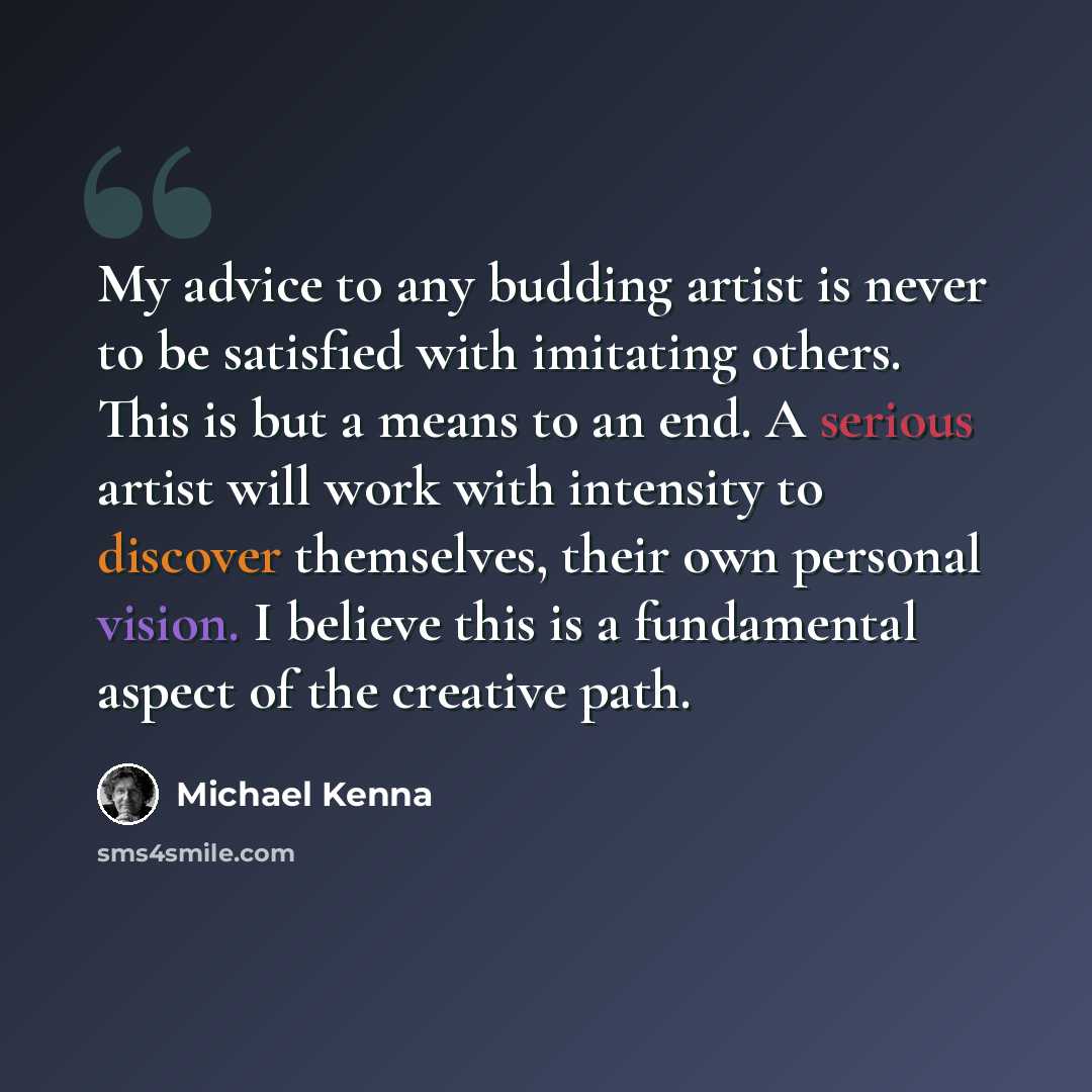“My advice to any budding artist is never to be satisfied with imitating others. This is but a means to an end. A serious artist will work with intensity to discover themselves, their own personal vision. I believe this is a fundamental aspect of the creative path.” quote by Michael Kenna
