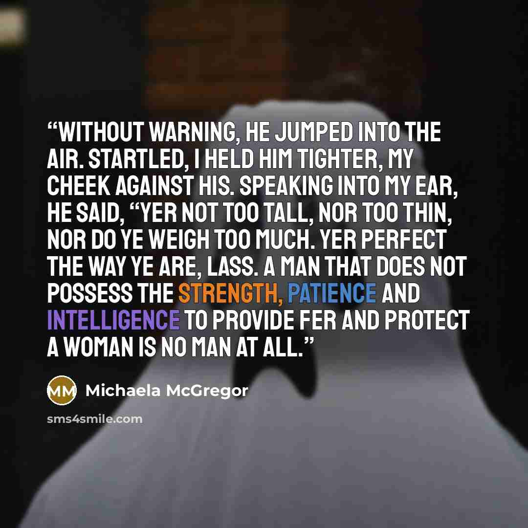 “Without warning, he jumped into the air. Startled, I held him tighter, my cheek against his. Speaking into my ear, he said, “Yer not too tall, nor too thin, nor do ye weigh too much. Yer perfect the way ye are, lass. A man that does not possess the strength, patience and intelligence to provide…” quote by Michaela McGregor