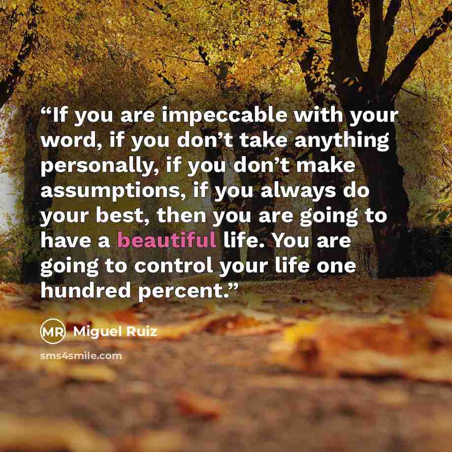“If you are impeccable with your word, if you don’t take anything personally, if you don’t make assumptions, if you always do your best, then you are going to have a beautiful life. You are going to control your life one hundred percent.” quote by Miguel Ruiz