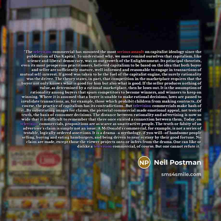 “The television commercial has mounted the most serious assault on capitalist ideology since the publication of Das Kapital. To understand why, we must remind ourselves that capitalism, like science and liberal democracy, was an outgrowth of the Enlightenment. Its principal theorists, even its most…” quote by Neil Postman