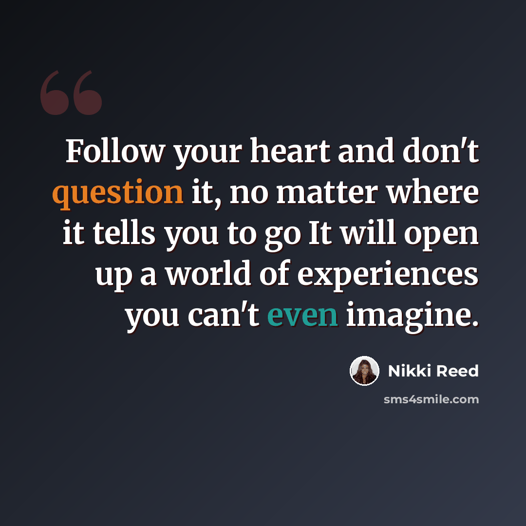 “Follow your heart and don't question it, no matter where it tells you to go It will open up a world of experiences you can't even imagine.” quote by Nikki Reed