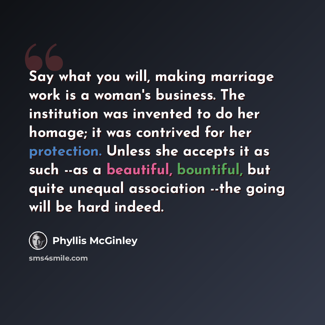 “Say what you will, making marriage work is a woman's business. The institution was invented to do her homage; it was contrived for her protection. Unless she accepts it as such --as a beautiful, bountiful, but quite unequal association --the going will be hard indeed.” quote by Phyllis McGinley