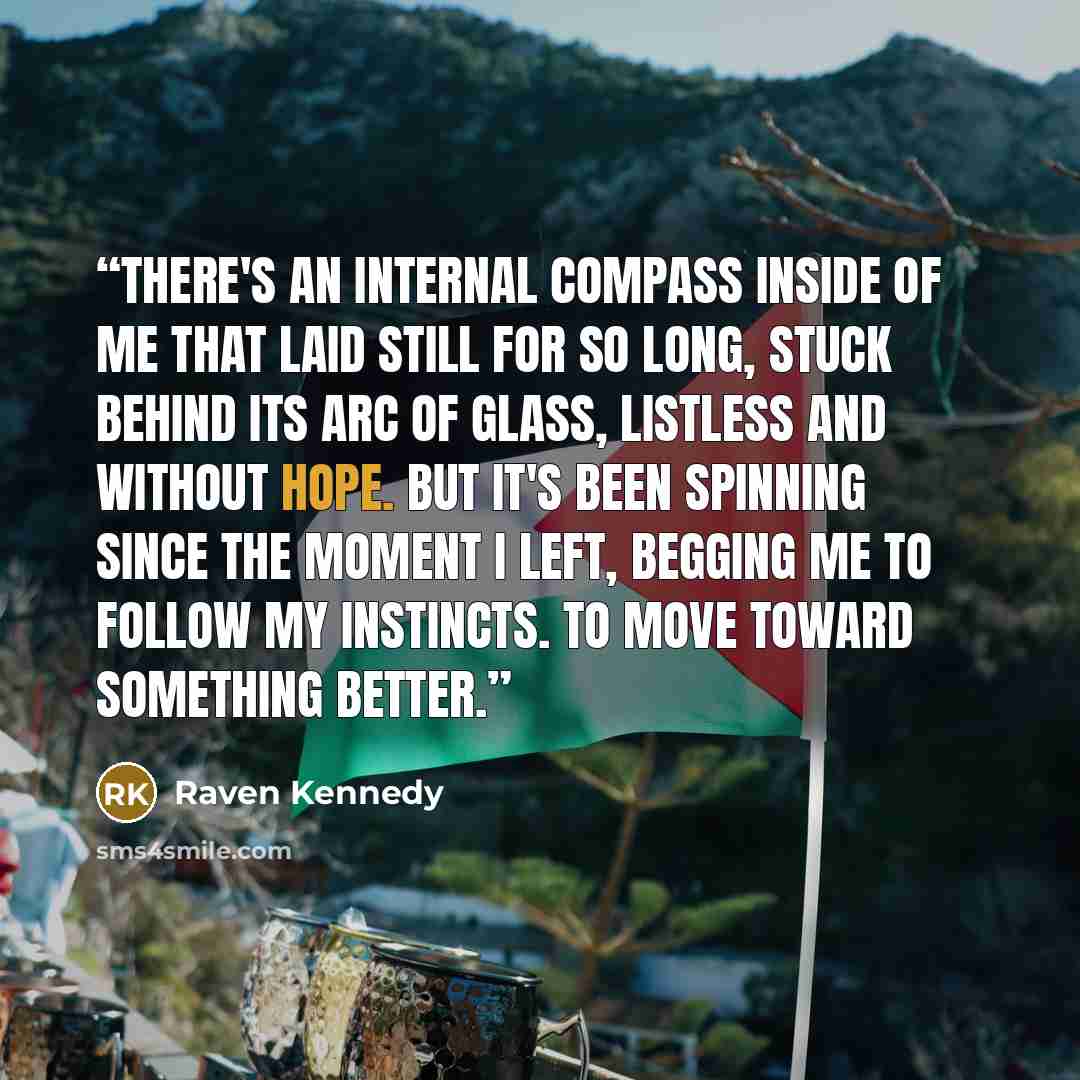“There's an internal compass inside of me that laid still for so long, stuck behind its arc of glass, listless and without hope. But it's been spinning since the moment I left, begging me to follow my instincts. To move toward something better.” quote by Raven Kennedy