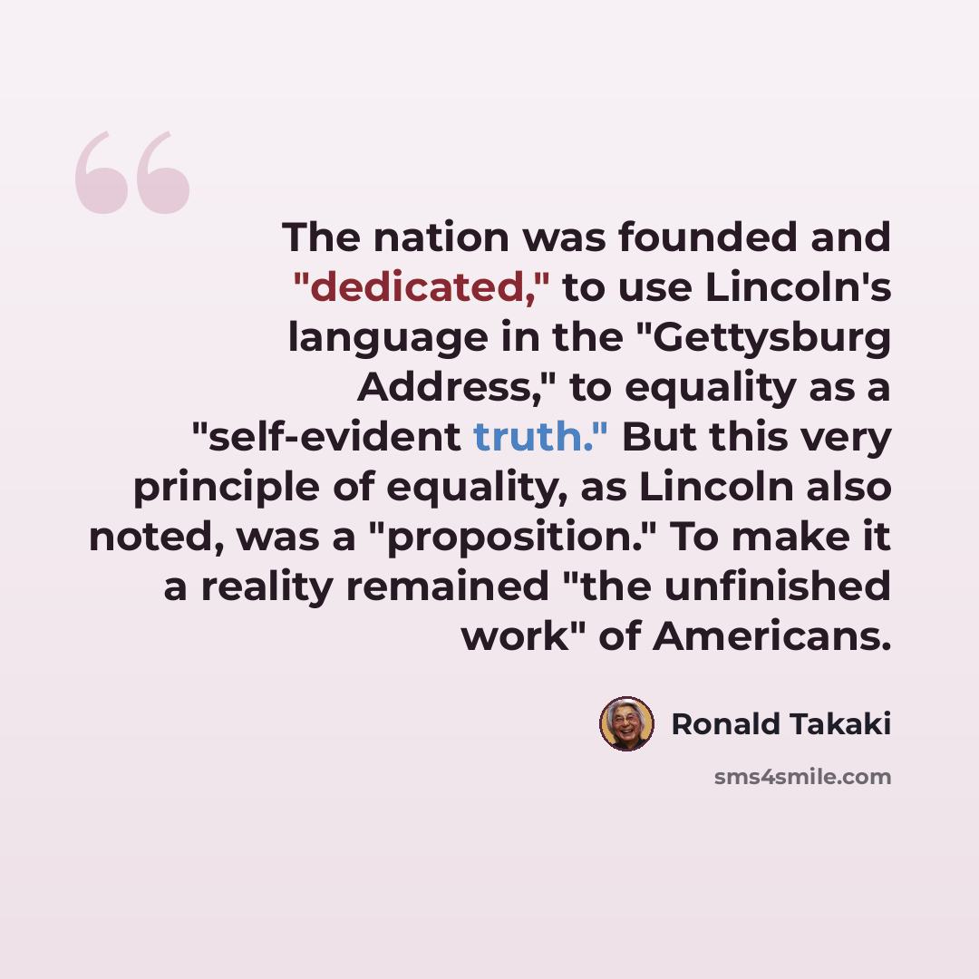 “The nation was founded and "dedicated," to use Lincoln's language in the "Gettysburg Address," to equality as a "self-evident truth." But this very principle of equality, as Lincoln also noted, was a "proposition." To make it a reality remained "the unfinished work" of Americans.” quote by Ronald Takaki