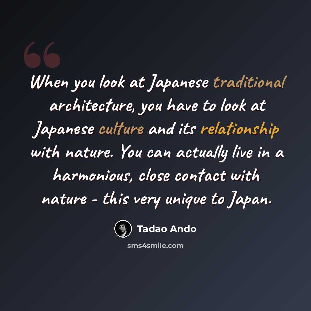 “When you look at Japanese traditional architecture, you have to look at Japanese culture and its relationship with nature. You can actually live in a harmonious, close contact with nature - this very unique to Japan.” quote by Tadao Ando
