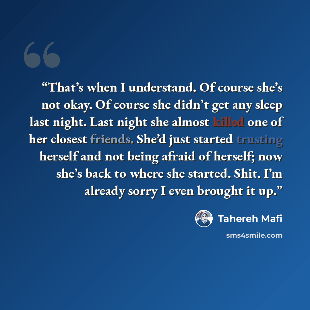 “That’s when I understand. Of course she’s not okay. Of course she didn’t get any sleep last night. Last night she almost killed one of her closest friends. She’d just started trusting herself and not being afraid of herself; now she’s back to where she started. Shit. I’m already sorry I even…” quote by Tahereh Mafi