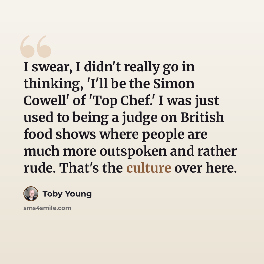 “I swear, I didn't really go in thinking, 'I'll be the Simon Cowell' of 'Top Chef.' I was just used to being a judge on British food shows where people are much more outspoken and rather rude. That's the culture over here.” quote by Toby Young