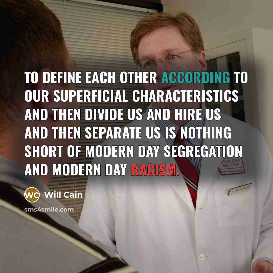“To define each other according to our superficial characteristics and then divide us and hire us and then separate us is nothing short of modern day segregation and modern day racism.” quote by Will Cain
