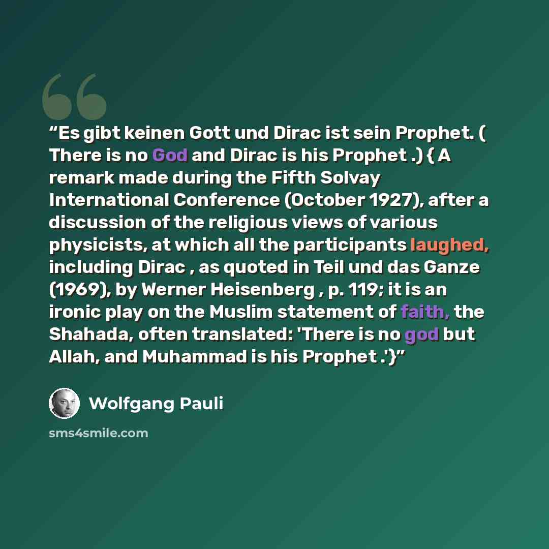 “Es gibt keinen Gott und Dirac ist sein Prophet. ( There is no God and Dirac is his Prophet .) { A remark made during the Fifth Solvay International Conference (October 1927), after a discussion of the religious views of various physicists, at which all the participants laughed, including Dirac…” quote by Wolfgang Pauli