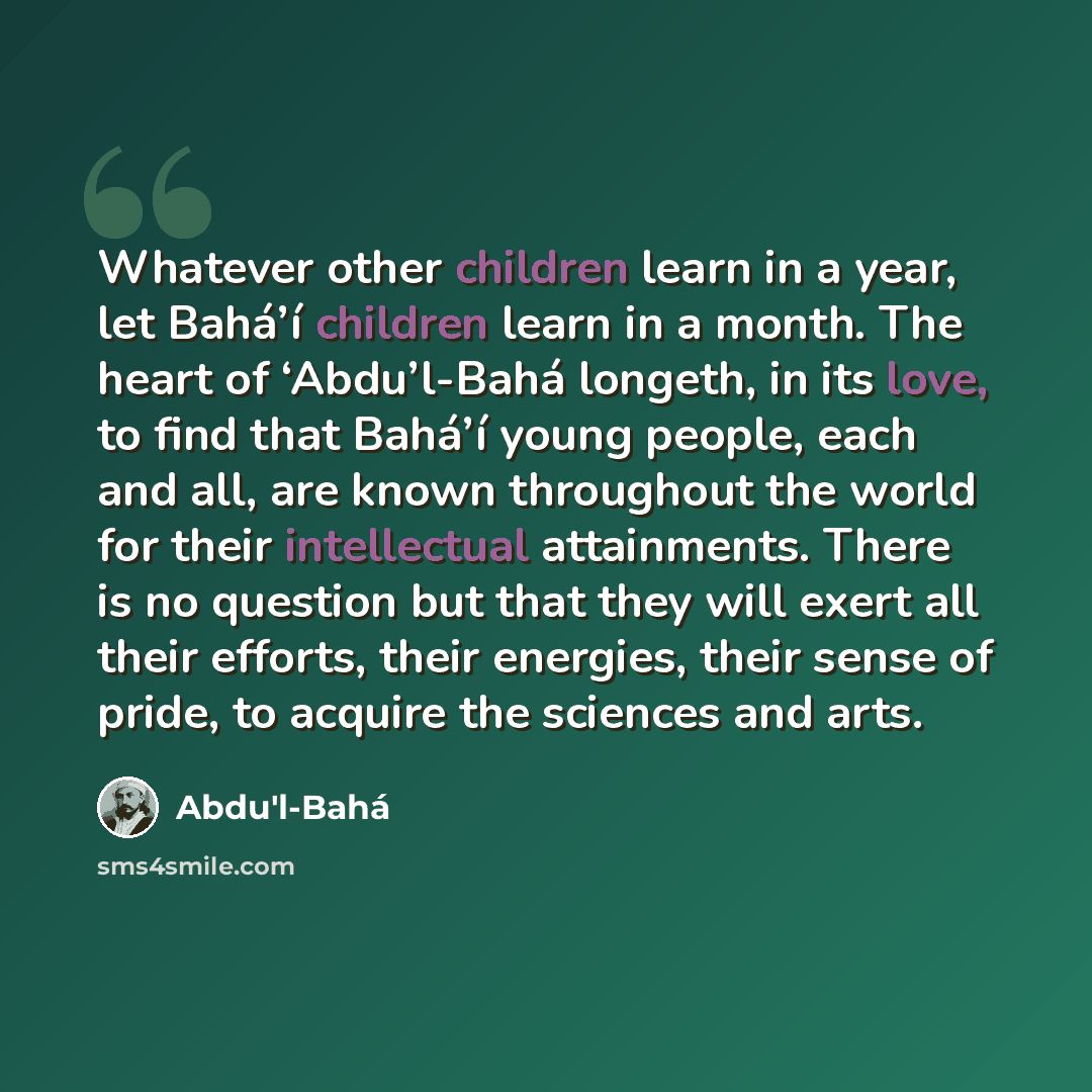“Whatever other children learn in a year, let Bahá’í children learn in a month. The heart of ‘Abdu’l-Bahá longeth, in its love, to find that Bahá’í young people, each and all, are known throughout the world for their intellectual attainments. There is no question but that they will exert all their…” quote by Abdu'l-Bahá