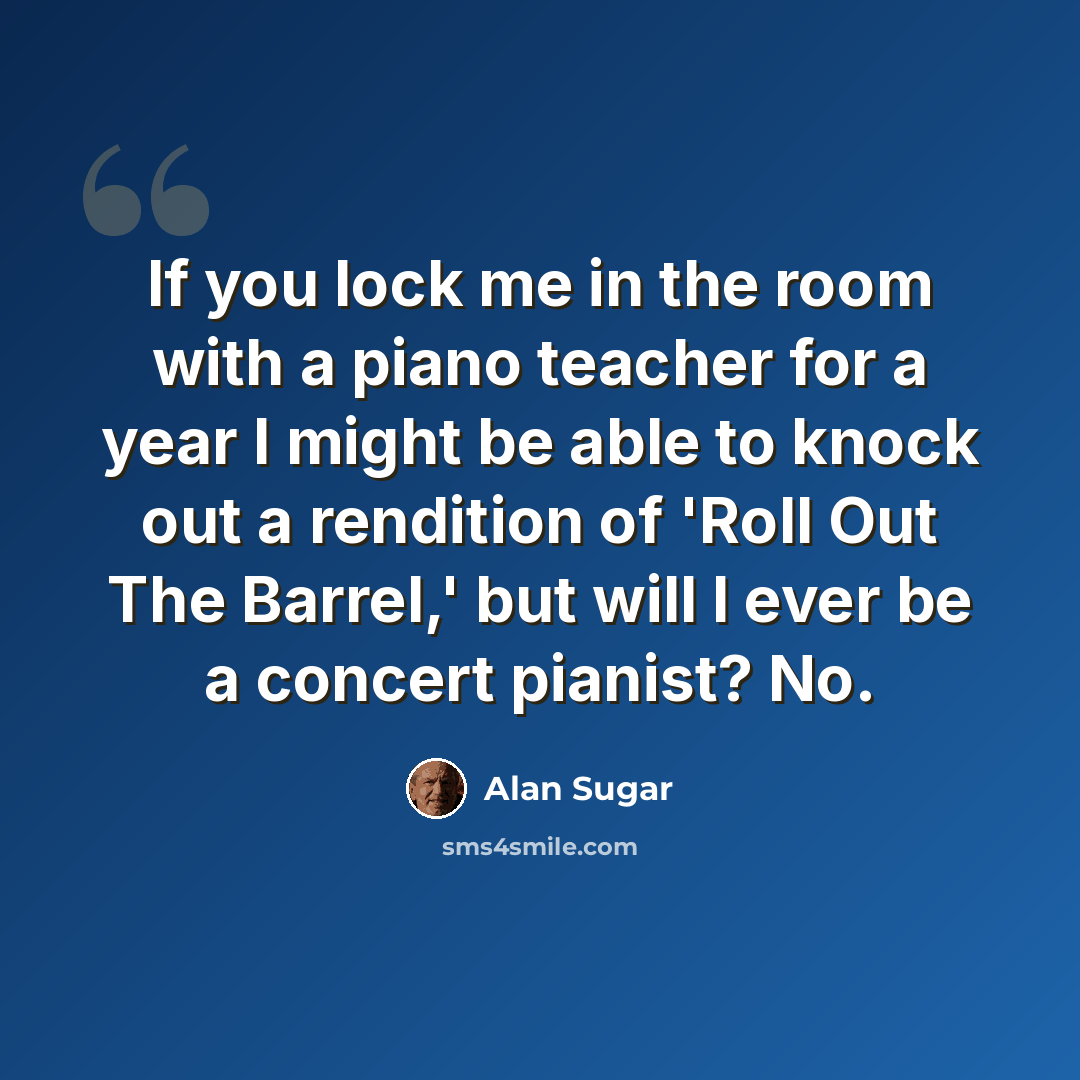 “If you lock me in the room with a piano teacher for a year I might be able to knock out a rendition of 'Roll Out The Barrel,' but will I ever be a concert pianist? No.” quote by Alan Sugar