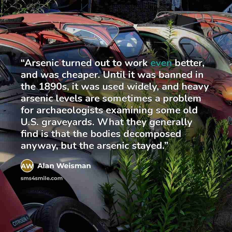 “Arsenic turned out to work even better, and was cheaper. Until it was banned in the 1890s, it was used widely, and heavy arsenic levels are sometimes a problem for archaeologists examining some old U.S. graveyards. What they generally find is that the bodies decomposed anyway, but the arsenic…” quote by Alan Weisman