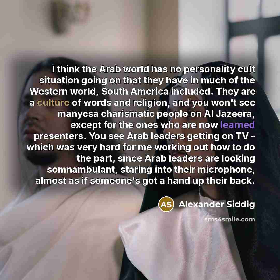 “I think the Arab world has no personality cult situation going on that they have in much of the Western world, South America included. They are a culture of words and religion, and you won't see manycsa charismatic people on Al Jazeera, except for the ones who are now learned presenters. You see…” quote by Alexander Siddig