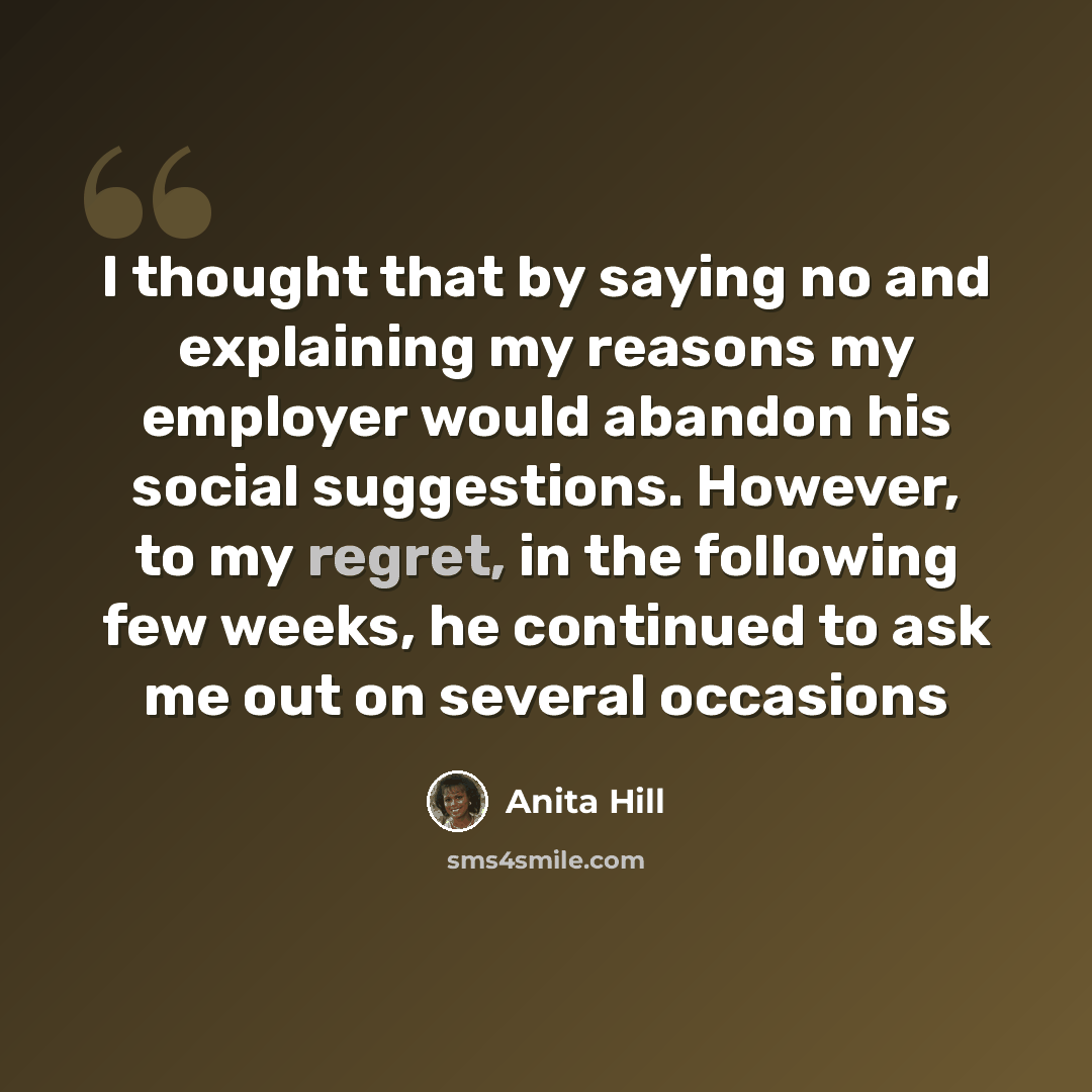 “I thought that by saying no and explaining my reasons my employer would abandon his social suggestions. However, to my regret, in the following few weeks, he continued to ask me out on several occasions” quote by Anita Hill