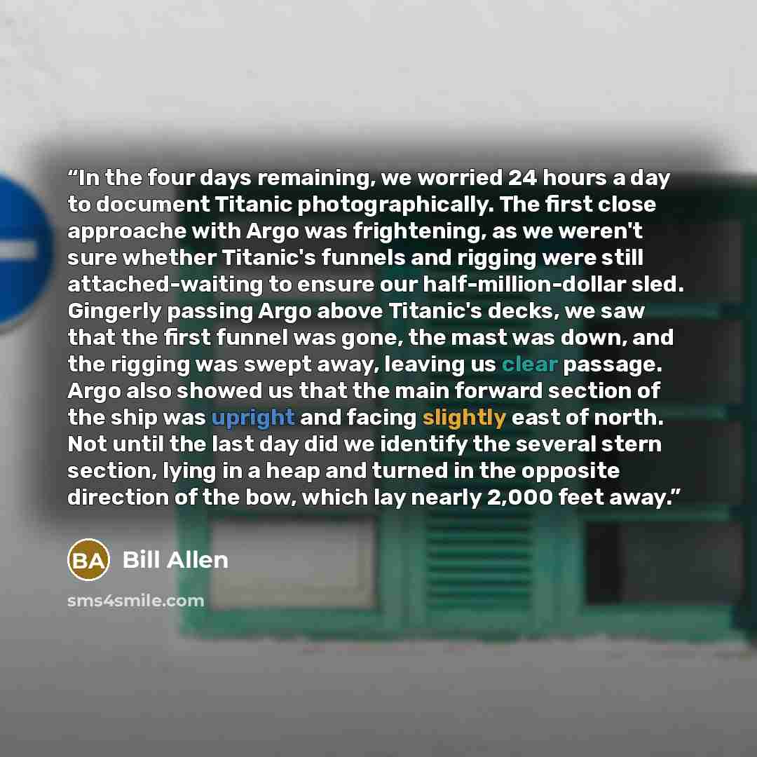 “In the four days remaining, we worried 24 hours a day to document Titanic photographically. The first close approache with Argo was frightening, as we weren't sure whether Titanic's funnels and rigging were still attached-waiting to ensure our half-million-dollar sled. Gingerly passing Argo above…” quote by Bill Allen