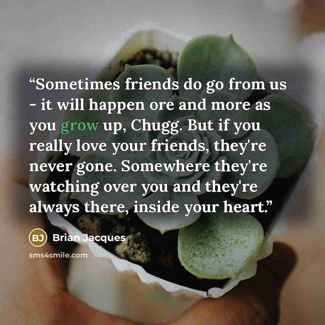 “Sometimes friends do go from us - it will happen ore and more as you grow up, Chugg. But if you really love your friends, they're never gone. Somewhere they're watching over you and they're always there, inside your heart.” quote by Brian Jacques
