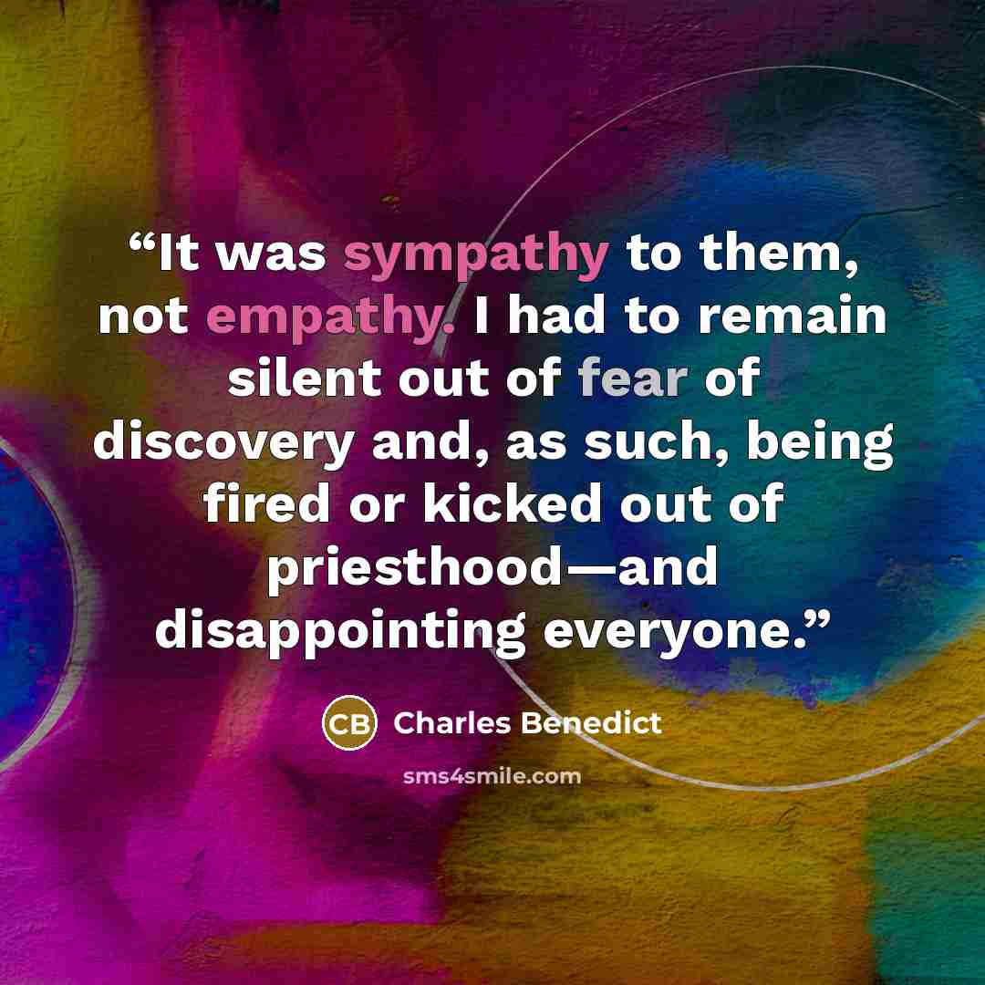 “It was sympathy to them, not empathy. I had to remain silent out of fear of discovery and, as such, being fired or kicked out of priesthood—and disappointing everyone.” quote by Charles Benedict