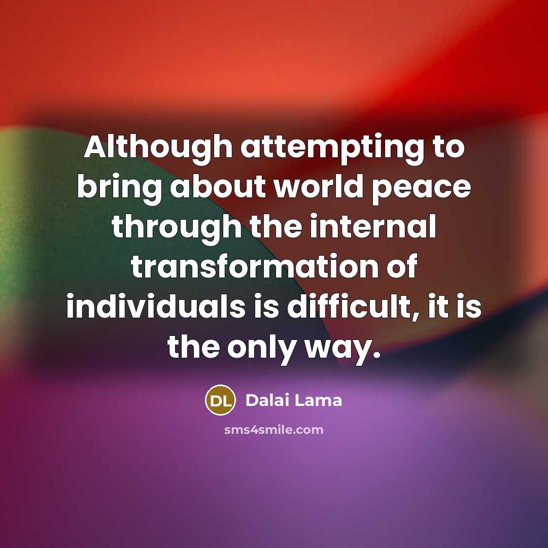 “Although attempting to bring about world peace through the internal transformation of individuals is difficult, it is the only way.” quote by Dalai Lama