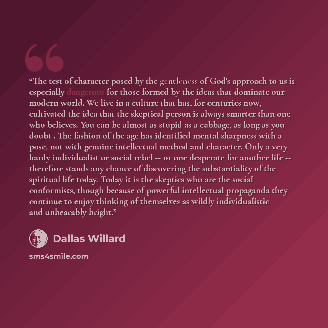 “The test of character posed by the gentleness of God's approach to us is especially dangerous for those formed by the ideas that dominate our modern world. We live in a culture that has, for centuries now, cultivated the idea that the skeptical person is always smarter than one who believes. You…” quote by Dallas Willard