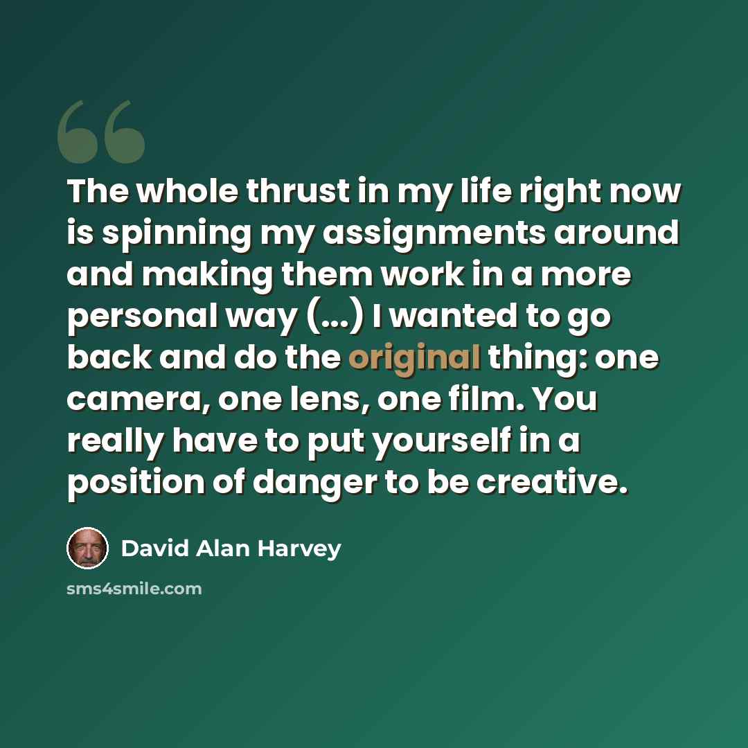 “The whole thrust in my life right now is spinning my assignments around and making them work in a more personal way (...) I wanted to go back and do the original thing: one camera, one lens, one film. You really have to put yourself in a position of danger to be creative.” quote by David Alan Harvey