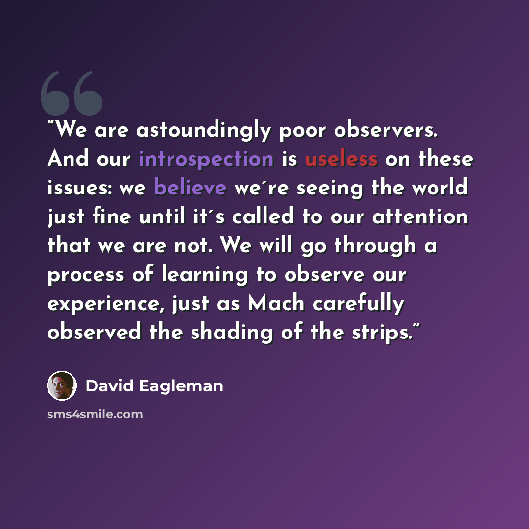 “We are astoundingly poor observers. And our introspection is useless on these issues: we believe we´re seeing the world just fine until it´s called to our attention that we are not. We will go through a process of learning to observe our experience, just as Mach carefully observed the shading of…” quote by David Eagleman