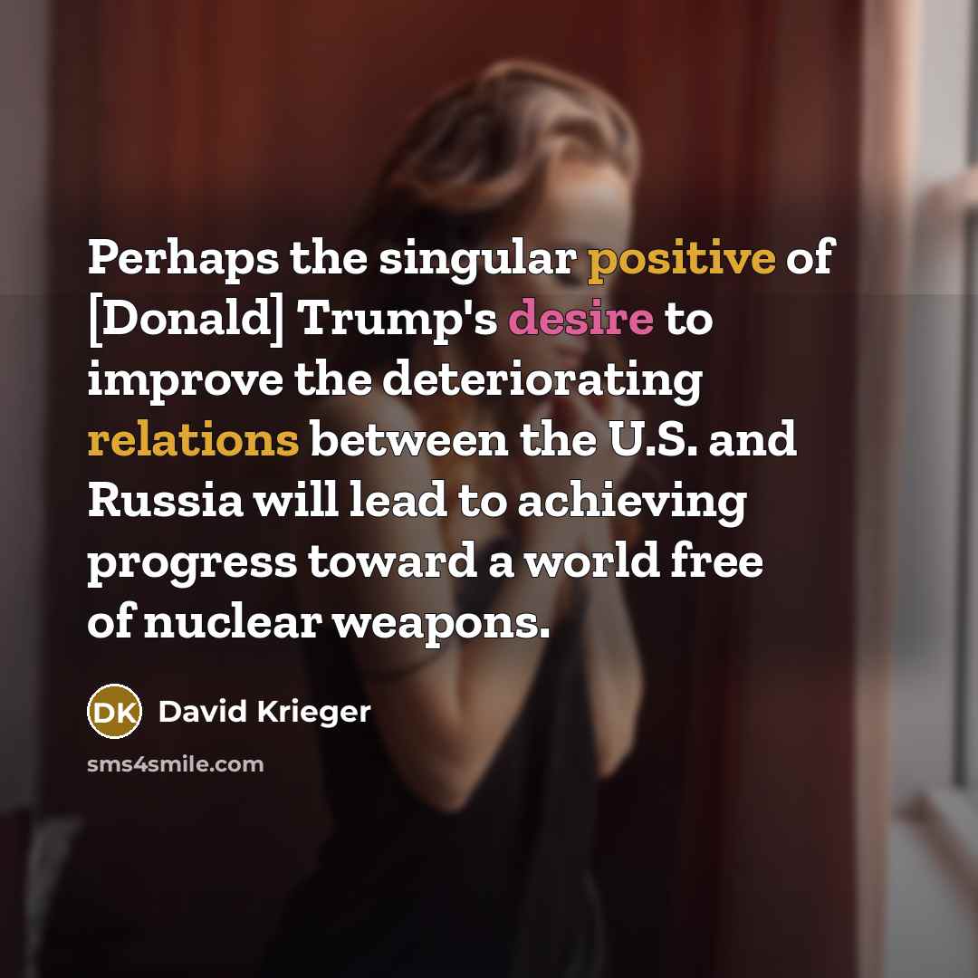 “Perhaps the singular positive of [Donald] Trump's desire to improve the deteriorating relations between the U.S. and Russia will lead to achieving progress toward a world free of nuclear weapons.” quote by David Krieger