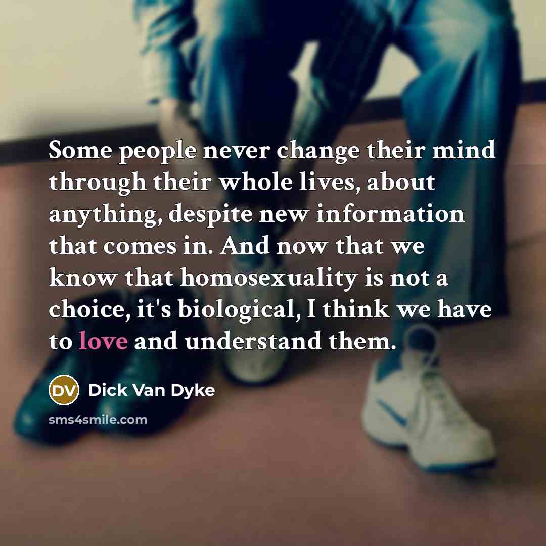 “Some people never change their mind through their whole lives, about anything, despite new information that comes in. And now that we know that homosexuality is not a choice, it's biological, I think we have to love and understand them.” quote by Dick Van Dyke