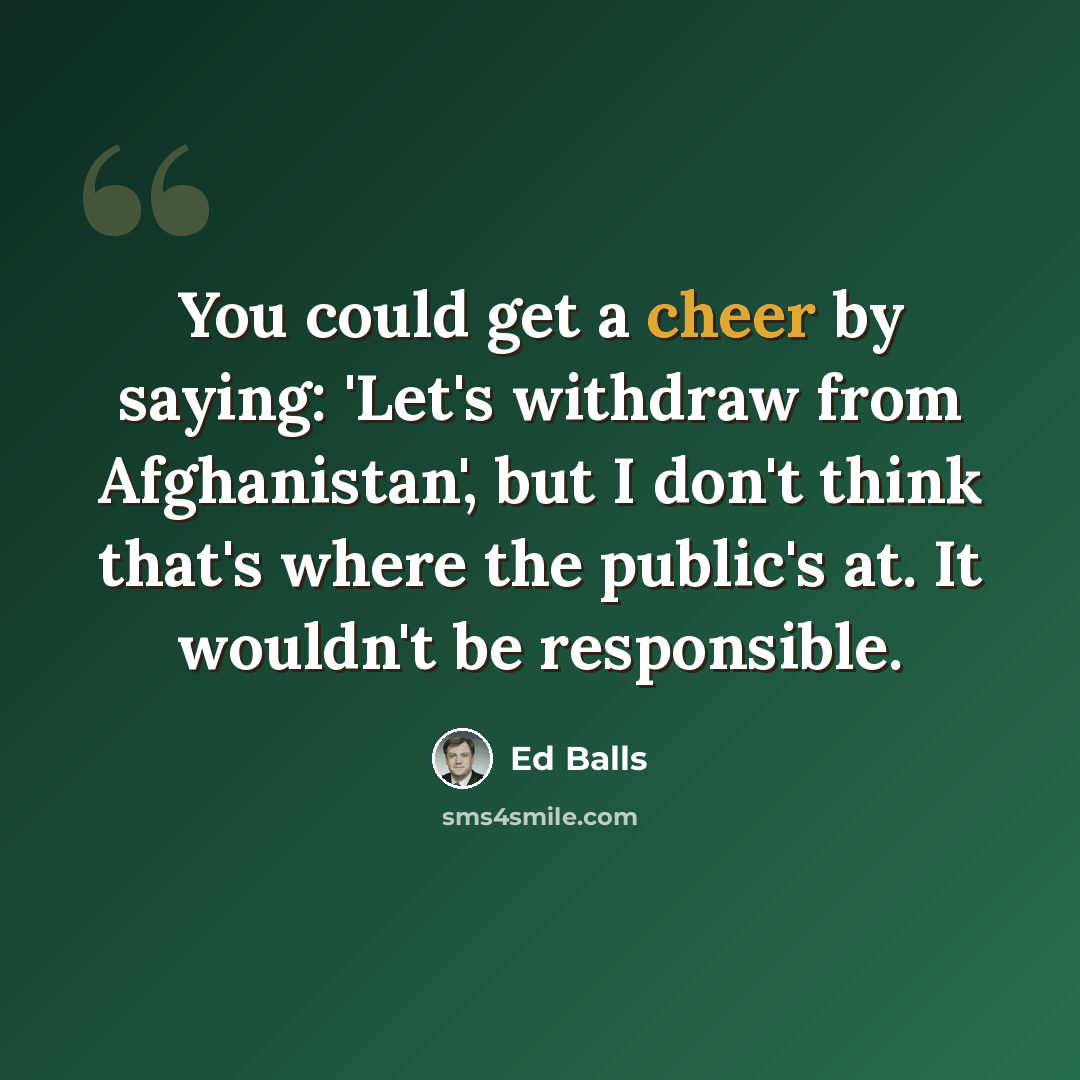 “You could get a cheer by saying: 'Let's withdraw from Afghanistan', but I don't think that's where the public's at. It wouldn't be responsible.” quote by Ed Balls